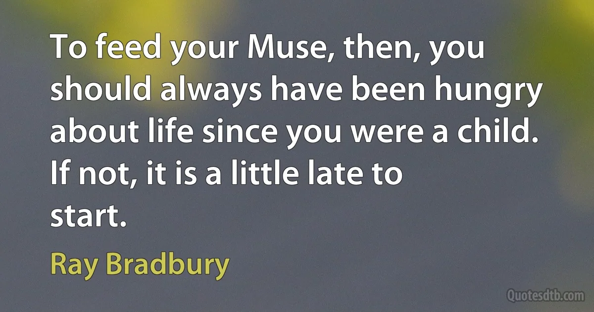 To feed your Muse, then, you should always have been hungry about life since you were a child. If not, it is a little late to start. (Ray Bradbury)