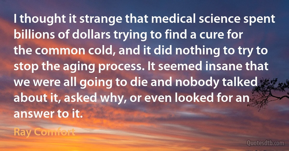 I thought it strange that medical science spent billions of dollars trying to find a cure for the common cold, and it did nothing to try to stop the aging process. It seemed insane that we were all going to die and nobody talked about it, asked why, or even looked for an answer to it. (Ray Comfort)