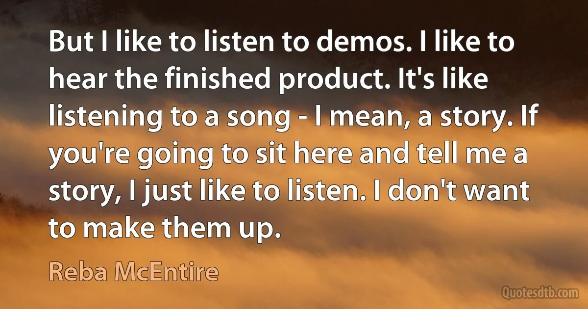 But I like to listen to demos. I like to hear the finished product. It's like listening to a song - I mean, a story. If you're going to sit here and tell me a story, I just like to listen. I don't want to make them up. (Reba McEntire)