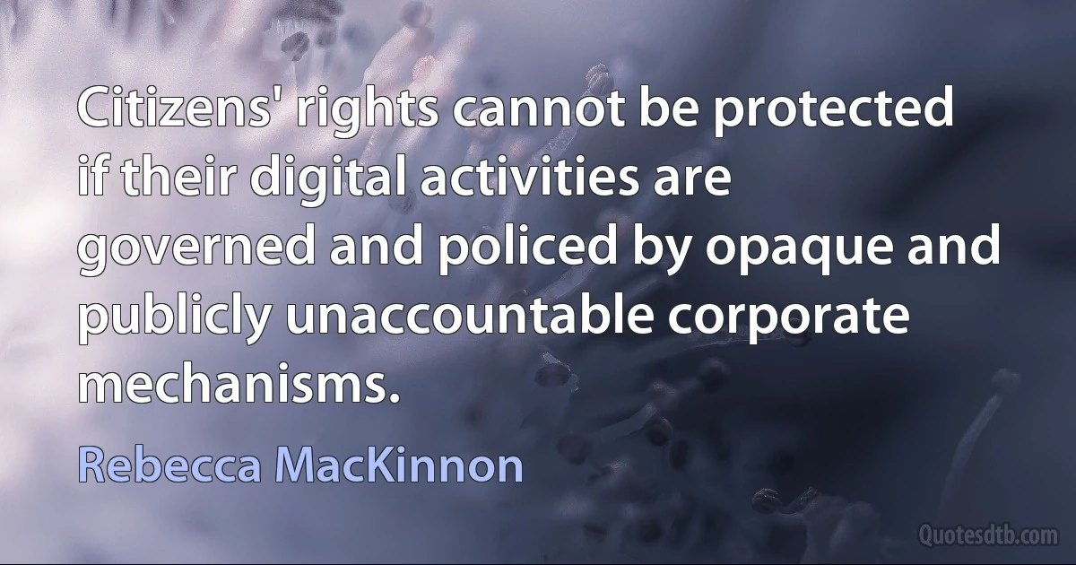 Citizens' rights cannot be protected if their digital activities are governed and policed by opaque and publicly unaccountable corporate mechanisms. (Rebecca MacKinnon)