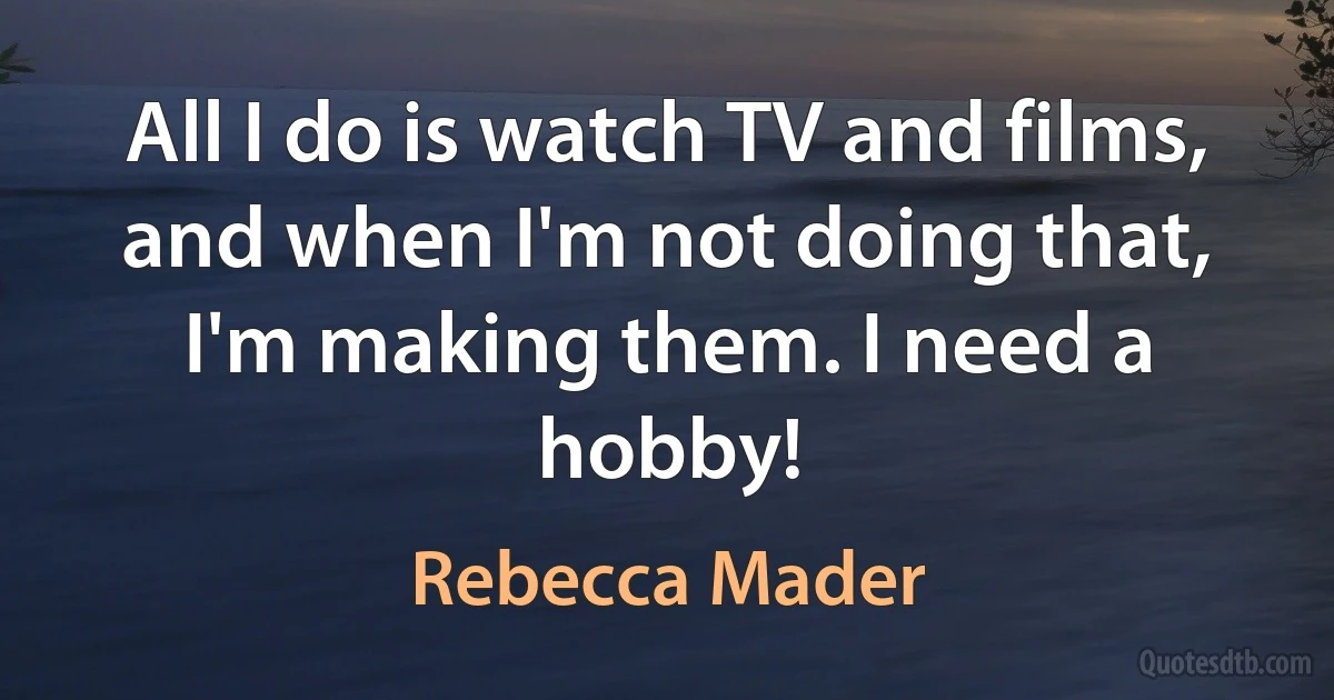 All I do is watch TV and films, and when I'm not doing that, I'm making them. I need a hobby! (Rebecca Mader)