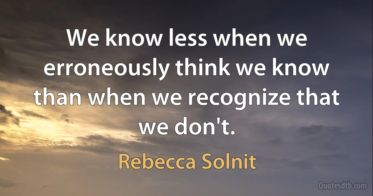 We know less when we erroneously think we know than when we recognize that we don't. (Rebecca Solnit)