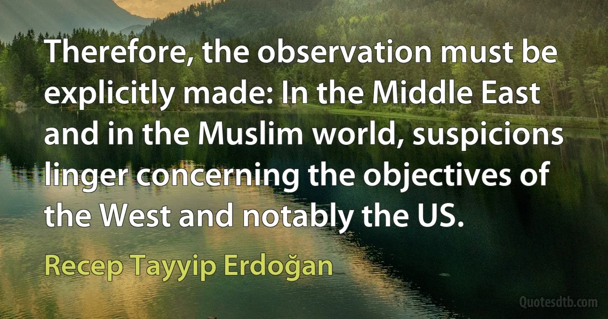 Therefore, the observation must be explicitly made: In the Middle East and in the Muslim world, suspicions linger concerning the objectives of the West and notably the US. (Recep Tayyip Erdoğan)