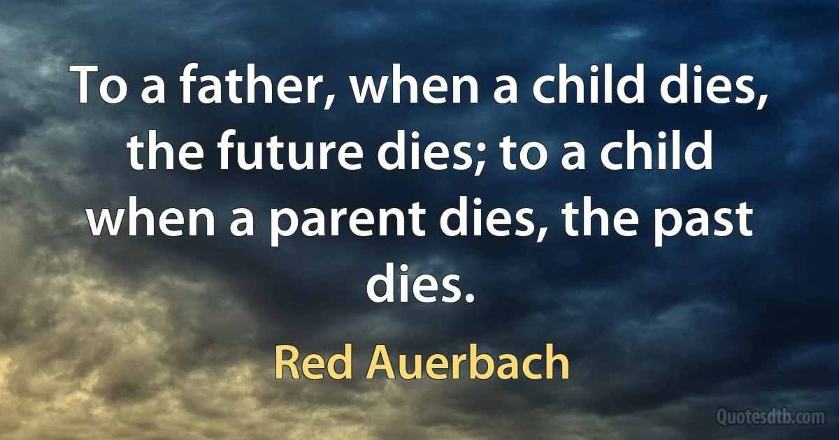 To a father, when a child dies, the future dies; to a child when a parent dies, the past dies. (Red Auerbach)