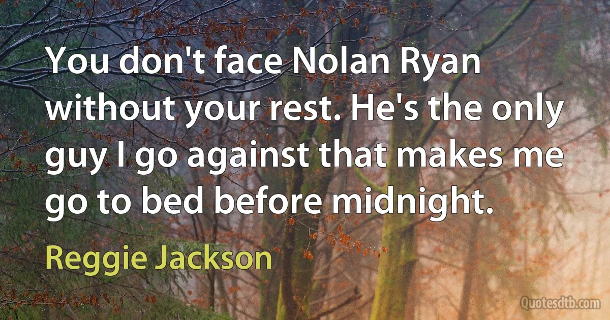 You don't face Nolan Ryan without your rest. He's the only guy I go against that makes me go to bed before midnight. (Reggie Jackson)