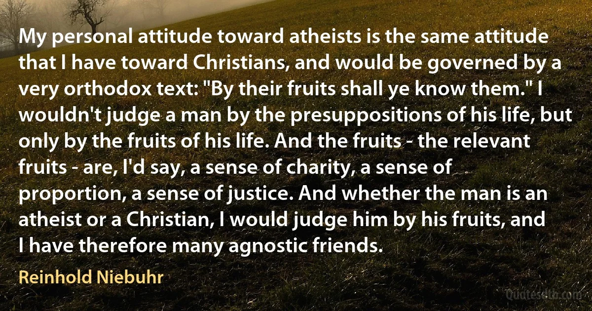 My personal attitude toward atheists is the same attitude that I have toward Christians, and would be governed by a very orthodox text: "By their fruits shall ye know them." I wouldn't judge a man by the presuppositions of his life, but only by the fruits of his life. And the fruits - the relevant fruits - are, I'd say, a sense of charity, a sense of proportion, a sense of justice. And whether the man is an atheist or a Christian, I would judge him by his fruits, and I have therefore many agnostic friends. (Reinhold Niebuhr)