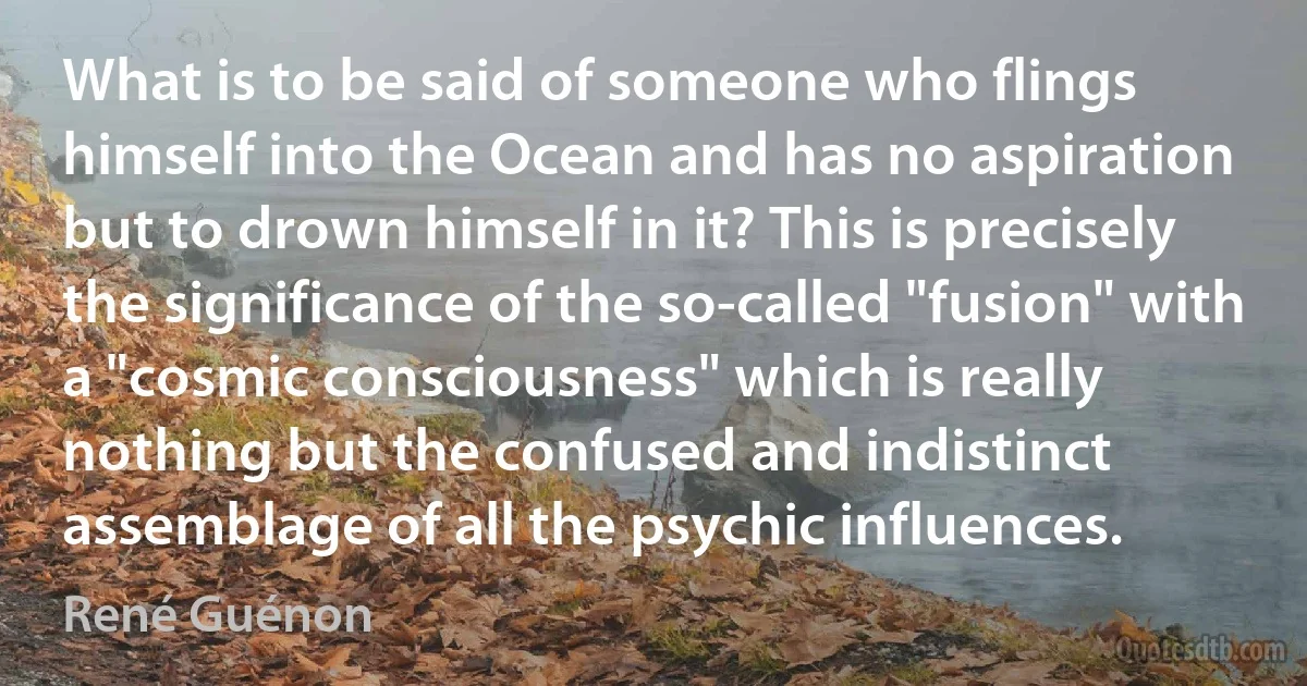 What is to be said of someone who flings himself into the Ocean and has no aspiration but to drown himself in it? This is precisely the significance of the so-called "fusion" with a "cosmic consciousness" which is really nothing but the confused and indistinct assemblage of all the psychic influences. (René Guénon)