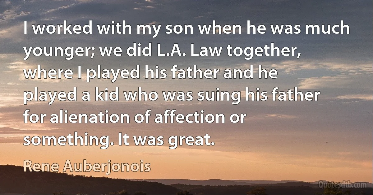 I worked with my son when he was much younger; we did L.A. Law together, where I played his father and he played a kid who was suing his father for alienation of affection or something. It was great. (Rene Auberjonois)