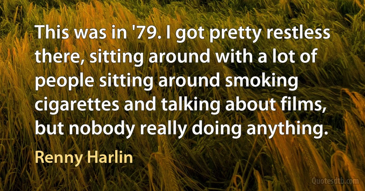 This was in '79. I got pretty restless there, sitting around with a lot of people sitting around smoking cigarettes and talking about films, but nobody really doing anything. (Renny Harlin)