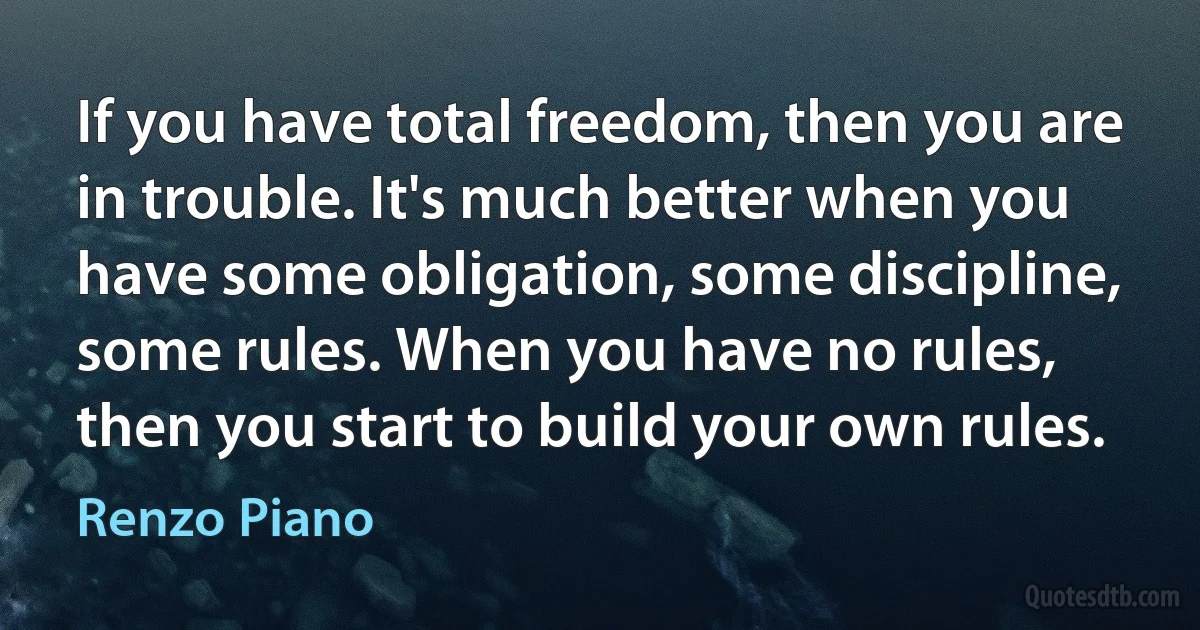 If you have total freedom, then you are in trouble. It's much better when you have some obligation, some discipline, some rules. When you have no rules, then you start to build your own rules. (Renzo Piano)