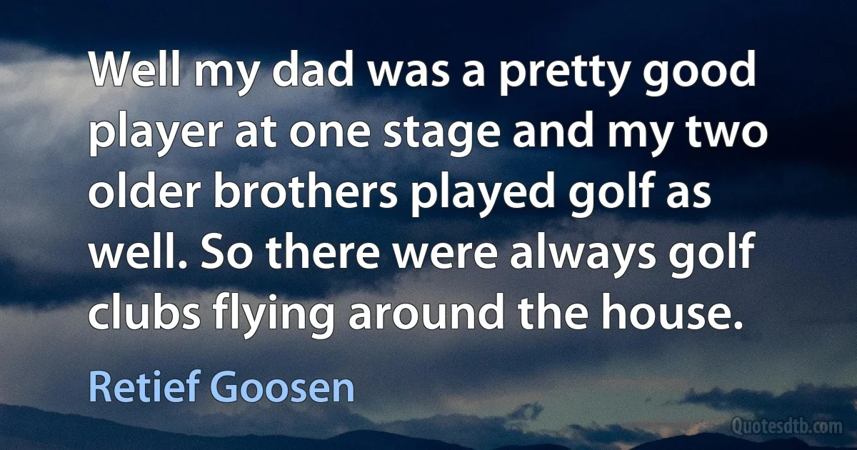 Well my dad was a pretty good player at one stage and my two older brothers played golf as well. So there were always golf clubs flying around the house. (Retief Goosen)