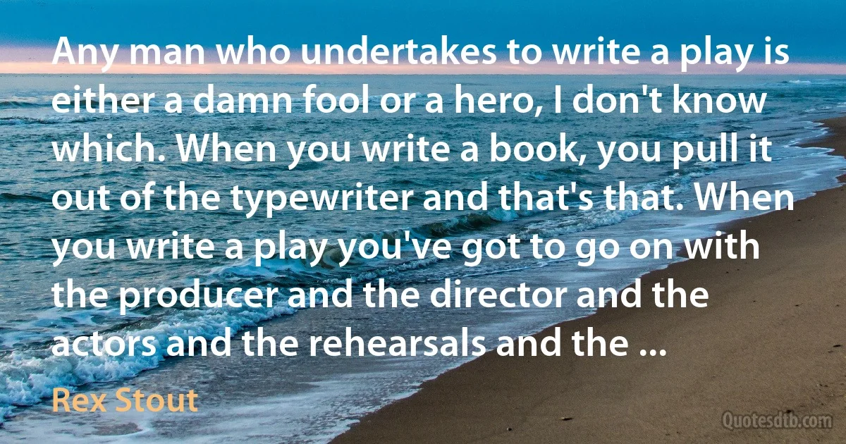 Any man who undertakes to write a play is either a damn fool or a hero, I don't know which. When you write a book, you pull it out of the typewriter and that's that. When you write a play you've got to go on with the producer and the director and the actors and the rehearsals and the ... (Rex Stout)