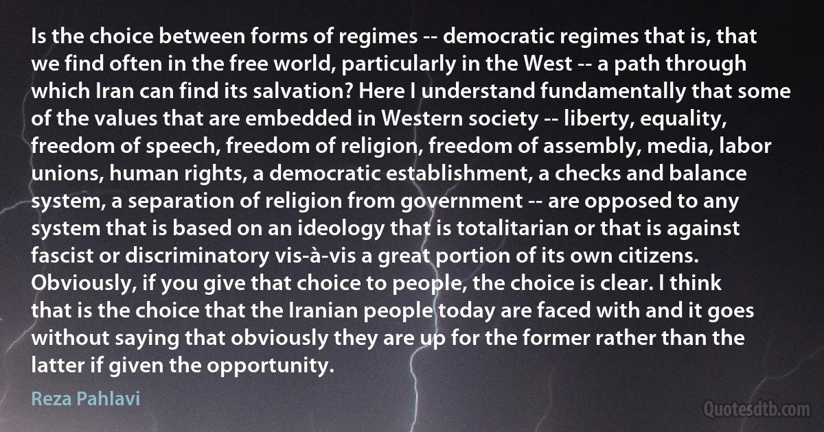 Is the choice between forms of regimes -- democratic regimes that is, that we find often in the free world, particularly in the West -- a path through which Iran can find its salvation? Here I understand fundamentally that some of the values that are embedded in Western society -- liberty, equality, freedom of speech, freedom of religion, freedom of assembly, media, labor unions, human rights, a democratic establishment, a checks and balance system, a separation of religion from government -- are opposed to any system that is based on an ideology that is totalitarian or that is against fascist or discriminatory vis-à-vis a great portion of its own citizens. Obviously, if you give that choice to people, the choice is clear. I think that is the choice that the Iranian people today are faced with and it goes without saying that obviously they are up for the former rather than the latter if given the opportunity. (Reza Pahlavi)