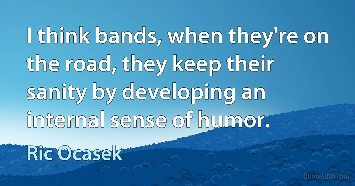 I think bands, when they're on the road, they keep their sanity by developing an internal sense of humor. (Ric Ocasek)