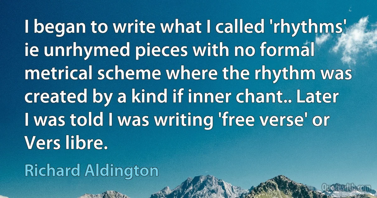 I began to write what I called 'rhythms' ie unrhymed pieces with no formal metrical scheme where the rhythm was created by a kind if inner chant.. Later I was told I was writing 'free verse' or Vers libre. (Richard Aldington)