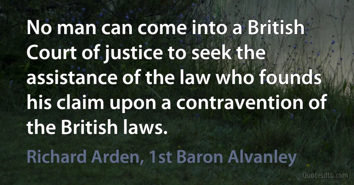 No man can come into a British Court of justice to seek the assistance of the law who founds his claim upon a contravention of the British laws. (Richard Arden, 1st Baron Alvanley)