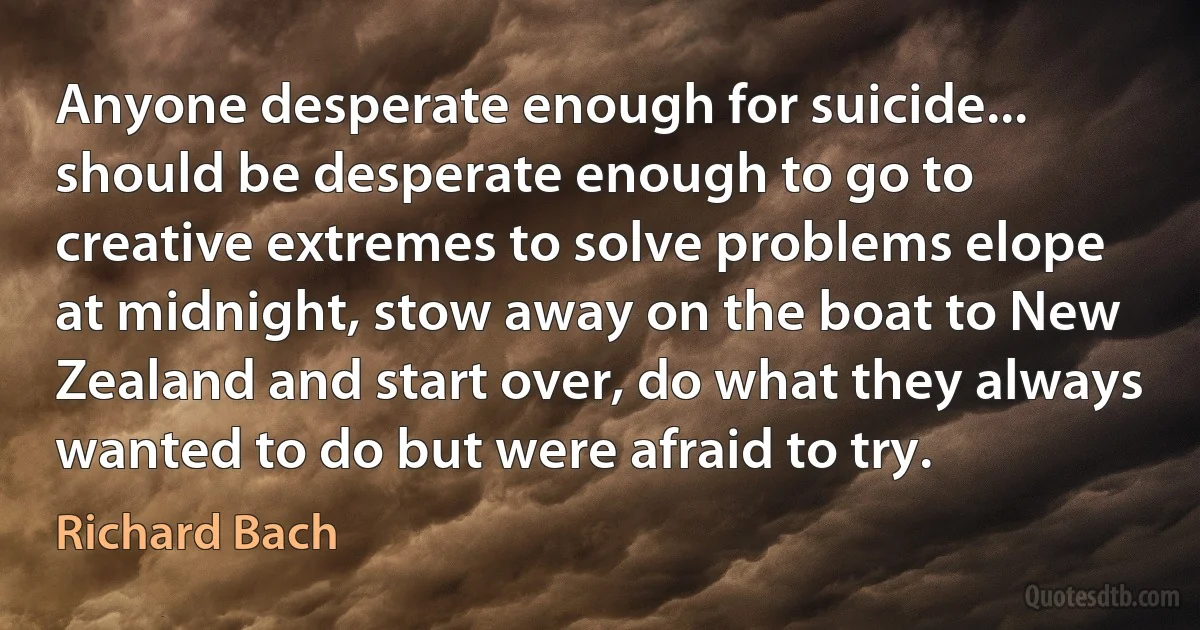 Anyone desperate enough for suicide... should be desperate enough to go to creative extremes to solve problems elope at midnight, stow away on the boat to New Zealand and start over, do what they always wanted to do but were afraid to try. (Richard Bach)