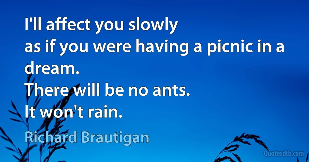 I'll affect you slowly
as if you were having a picnic in a dream.
There will be no ants.
It won't rain. (Richard Brautigan)