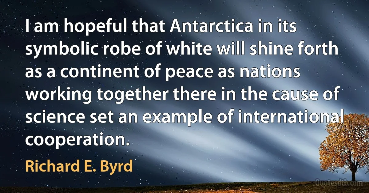 I am hopeful that Antarctica in its symbolic robe of white will shine forth as a continent of peace as nations working together there in the cause of science set an example of international cooperation. (Richard E. Byrd)