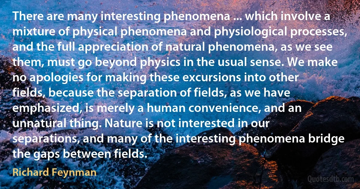 There are many interesting phenomena ... which involve a mixture of physical phenomena and physiological processes, and the full appreciation of natural phenomena, as we see them, must go beyond physics in the usual sense. We make no apologies for making these excursions into other fields, because the separation of fields, as we have emphasized, is merely a human convenience, and an unnatural thing. Nature is not interested in our separations, and many of the interesting phenomena bridge the gaps between fields. (Richard Feynman)