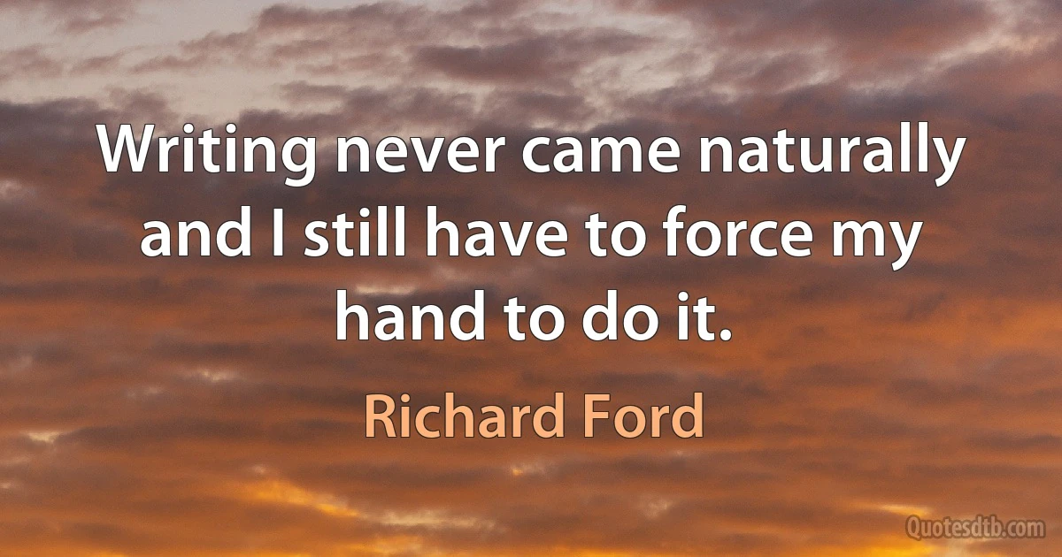 Writing never came naturally and I still have to force my hand to do it. (Richard Ford)