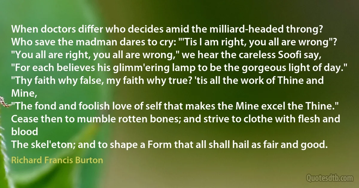 When doctors differ who decides amid the milliard-headed throng?
Who save the madman dares to cry: "'Tis I am right, you all are wrong"?
"You all are right, you all are wrong," we hear the careless Soofi say,
"For each believes his glimm'ering lamp to be the gorgeous light of day."
"Thy faith why false, my faith why true? 'tis all the work of Thine and Mine,
"The fond and foolish love of self that makes the Mine excel the Thine."
Cease then to mumble rotten bones; and strive to clothe with flesh and blood
The skel'eton; and to shape a Form that all shall hail as fair and good. (Richard Francis Burton)