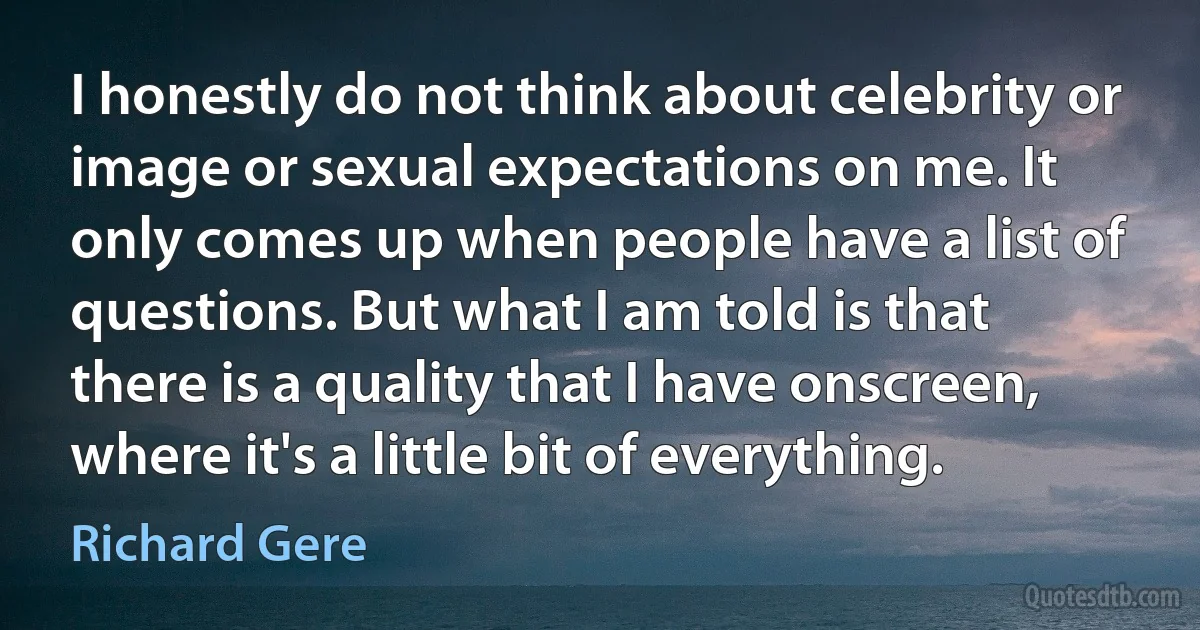 I honestly do not think about celebrity or image or sexual expectations on me. It only comes up when people have a list of questions. But what I am told is that there is a quality that I have onscreen, where it's a little bit of everything. (Richard Gere)