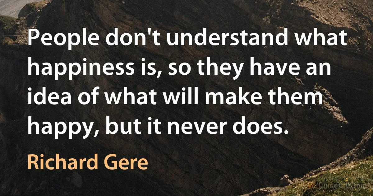 People don't understand what happiness is, so they have an idea of what will make them happy, but it never does. (Richard Gere)