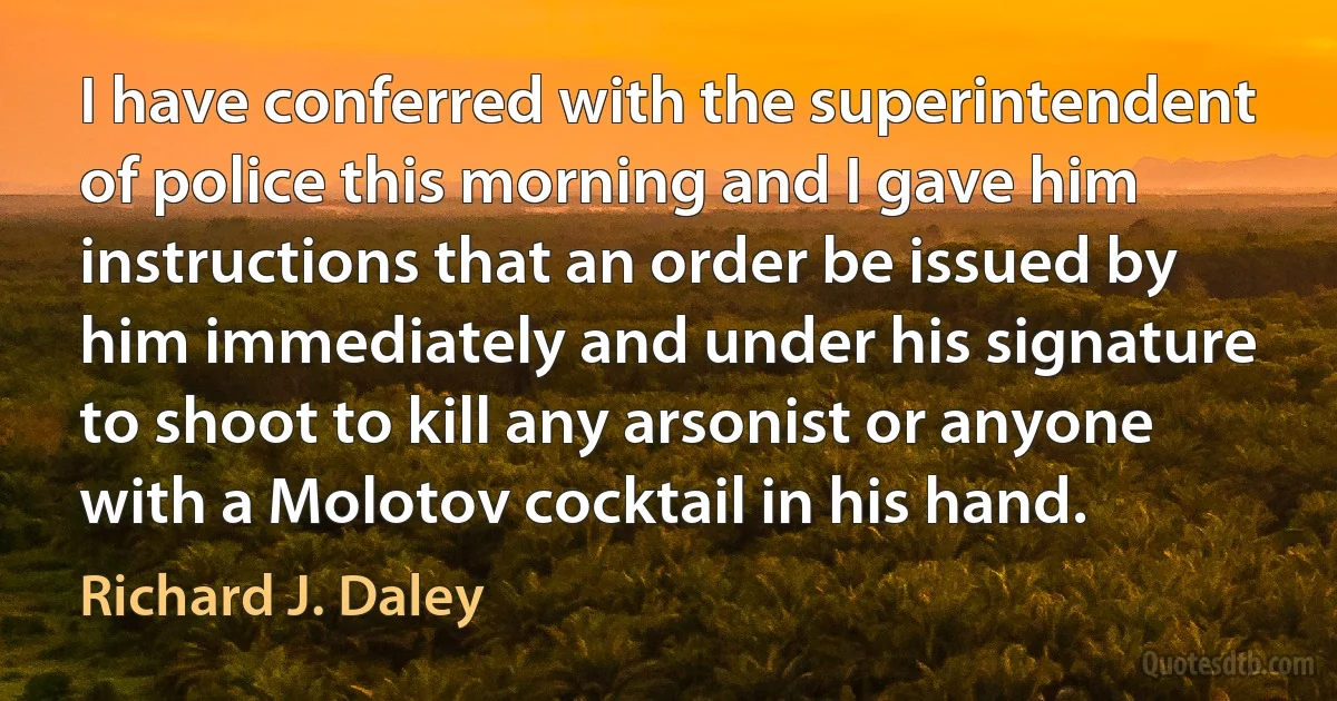 I have conferred with the superintendent of police this morning and I gave him instructions that an order be issued by him immediately and under his signature to shoot to kill any arsonist or anyone with a Molotov cocktail in his hand. (Richard J. Daley)