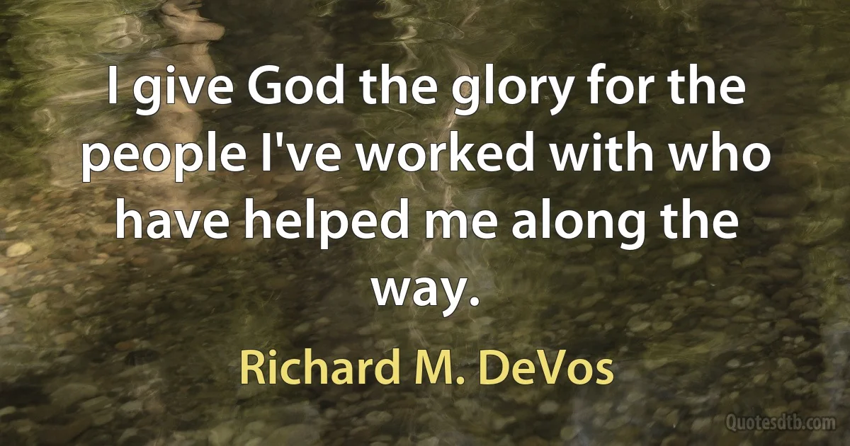 I give God the glory for the people I've worked with who have helped me along the way. (Richard M. DeVos)