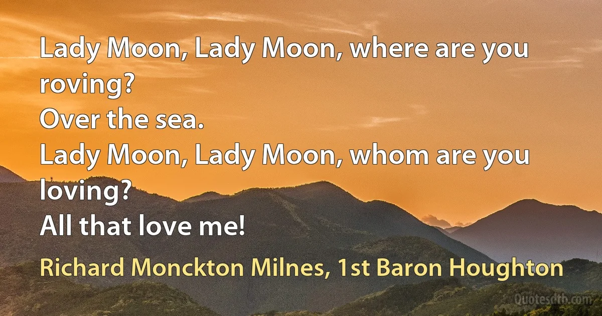 Lady Moon, Lady Moon, where are you roving?
Over the sea.
Lady Moon, Lady Moon, whom are you loving?
All that love me! (Richard Monckton Milnes, 1st Baron Houghton)