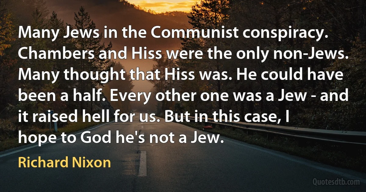 Many Jews in the Communist conspiracy. Chambers and Hiss were the only non-Jews. Many thought that Hiss was. He could have been a half. Every other one was a Jew - and it raised hell for us. But in this case, I hope to God he's not a Jew. (Richard Nixon)