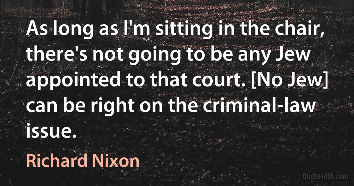 As long as I'm sitting in the chair, there's not going to be any Jew appointed to that court. [No Jew] can be right on the criminal-law issue. (Richard Nixon)