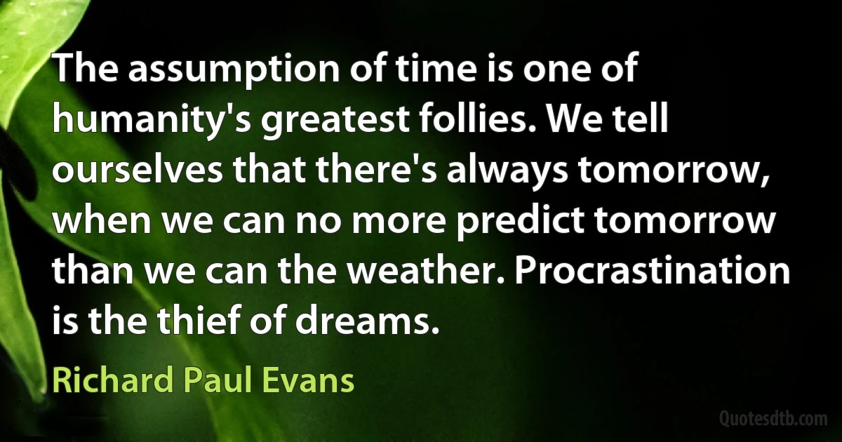 The assumption of time is one of humanity's greatest follies. We tell ourselves that there's always tomorrow, when we can no more predict tomorrow than we can the weather. Procrastination is the thief of dreams. (Richard Paul Evans)