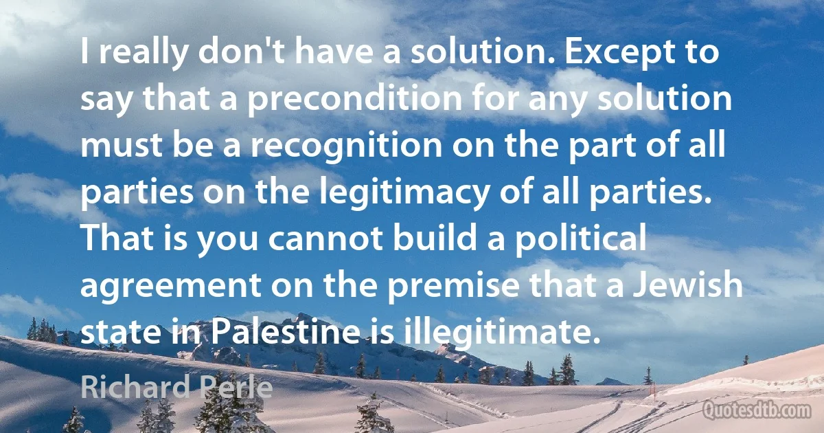 I really don't have a solution. Except to say that a precondition for any solution must be a recognition on the part of all parties on the legitimacy of all parties. That is you cannot build a political agreement on the premise that a Jewish state in Palestine is illegitimate. (Richard Perle)