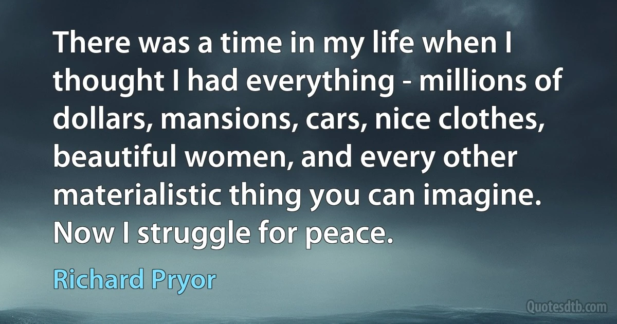 There was a time in my life when I thought I had everything - millions of dollars, mansions, cars, nice clothes, beautiful women, and every other materialistic thing you can imagine. Now I struggle for peace. (Richard Pryor)