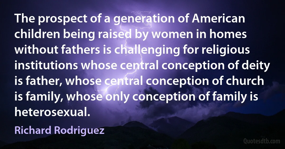 The prospect of a generation of American children being raised by women in homes without fathers is challenging for religious institutions whose central conception of deity is father, whose central conception of church is family, whose only conception of family is heterosexual. (Richard Rodriguez)