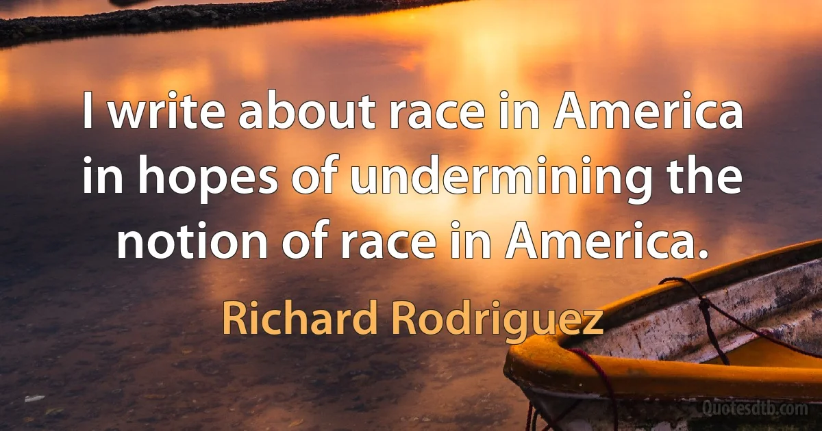 I write about race in America in hopes of undermining the notion of race in America. (Richard Rodriguez)