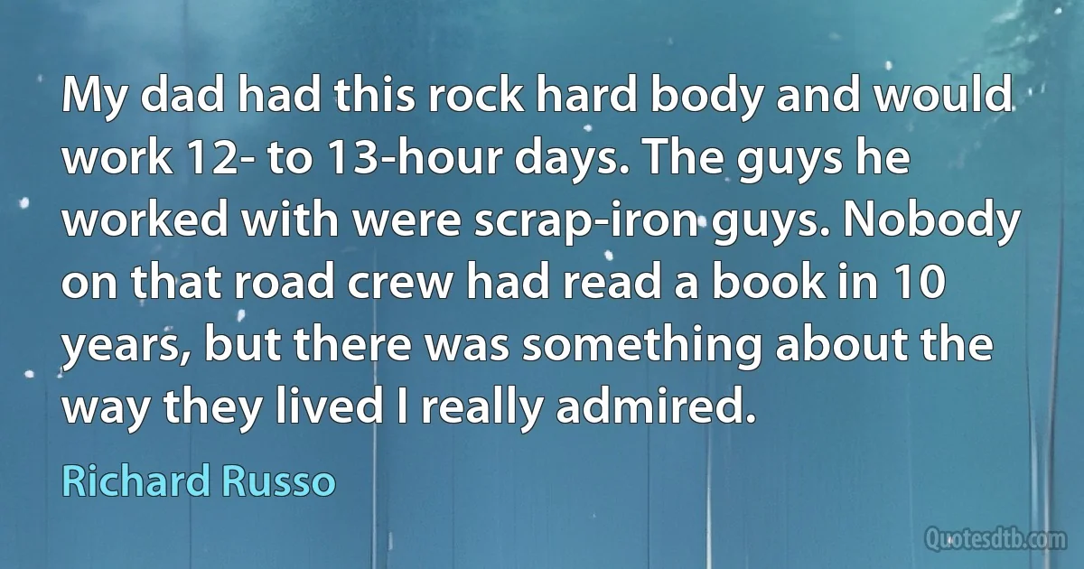 My dad had this rock hard body and would work 12- to 13-hour days. The guys he worked with were scrap-iron guys. Nobody on that road crew had read a book in 10 years, but there was something about the way they lived I really admired. (Richard Russo)