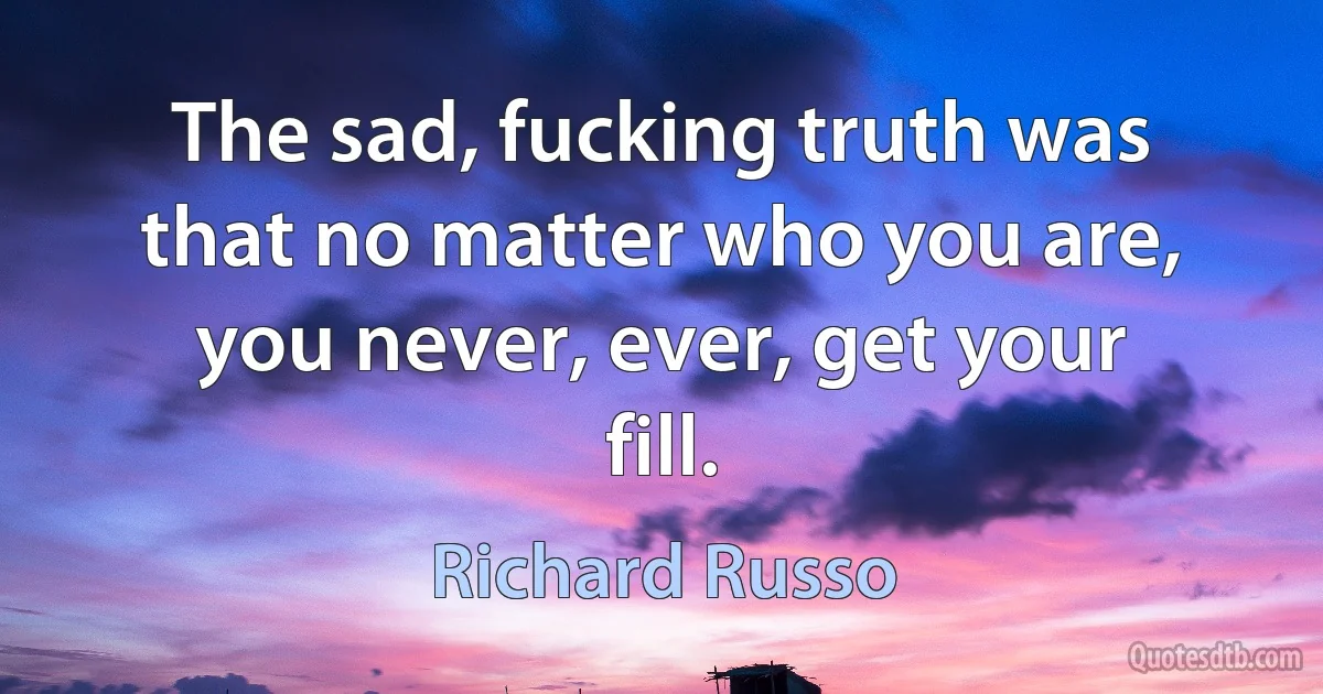 The sad, fucking truth was that no matter who you are, you never, ever, get your fill. (Richard Russo)