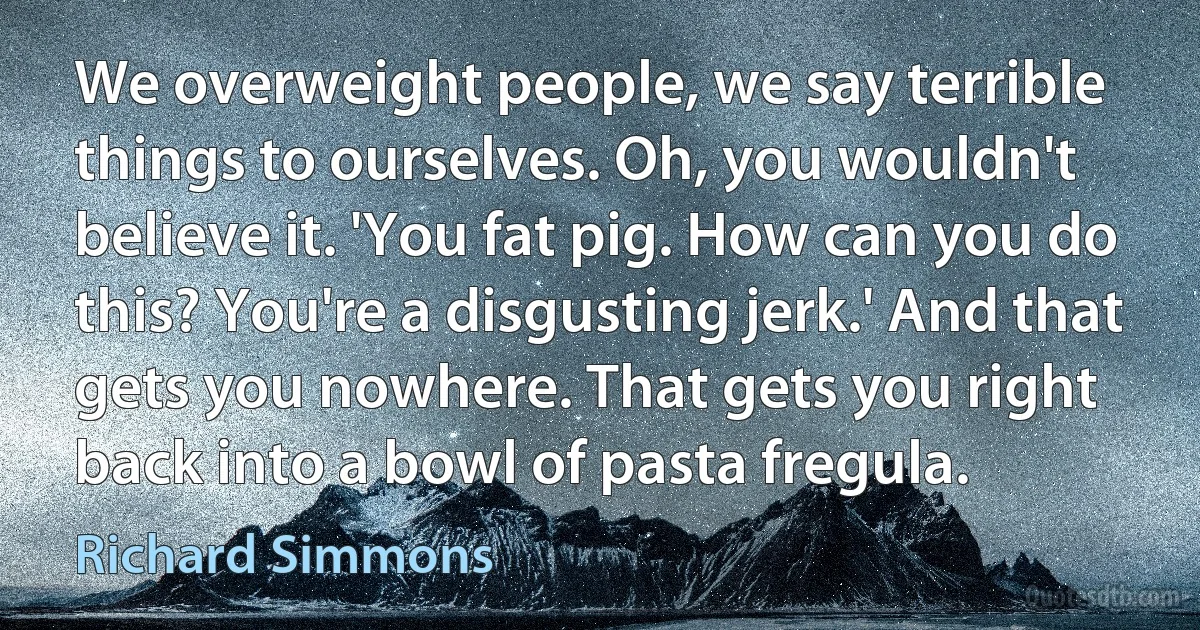 We overweight people, we say terrible things to ourselves. Oh, you wouldn't believe it. 'You fat pig. How can you do this? You're a disgusting jerk.' And that gets you nowhere. That gets you right back into a bowl of pasta fregula. (Richard Simmons)