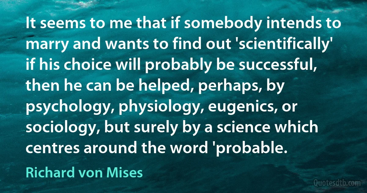 It seems to me that if somebody intends to marry and wants to find out 'scientifically' if his choice will probably be successful, then he can be helped, perhaps, by psychology, physiology, eugenics, or sociology, but surely by a science which centres around the word 'probable. (Richard von Mises)