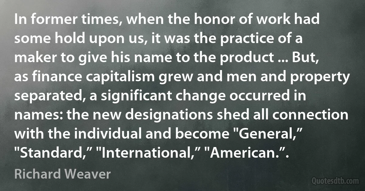 In former times, when the honor of work had some hold upon us, it was the practice of a maker to give his name to the product ... But, as finance capitalism grew and men and property separated, a significant change occurred in names: the new designations shed all connection with the individual and become "General,” "Standard,” "International,” "American.”. (Richard Weaver)