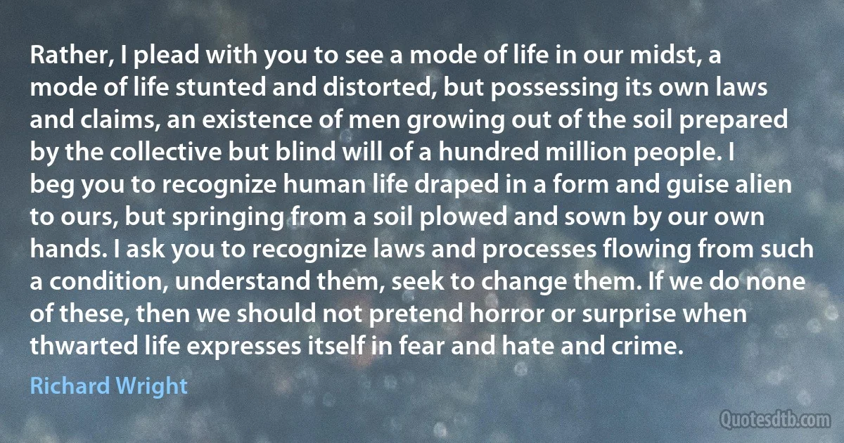 Rather, I plead with you to see a mode of life in our midst, a mode of life stunted and distorted, but possessing its own laws and claims, an existence of men growing out of the soil prepared by the collective but blind will of a hundred million people. I beg you to recognize human life draped in a form and guise alien to ours, but springing from a soil plowed and sown by our own hands. I ask you to recognize laws and processes flowing from such a condition, understand them, seek to change them. If we do none of these, then we should not pretend horror or surprise when thwarted life expresses itself in fear and hate and crime. (Richard Wright)