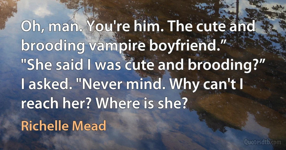 Oh, man. You're him. The cute and brooding vampire boyfriend.”
"She said I was cute and brooding?” I asked. "Never mind. Why can't I reach her? Where is she? (Richelle Mead)