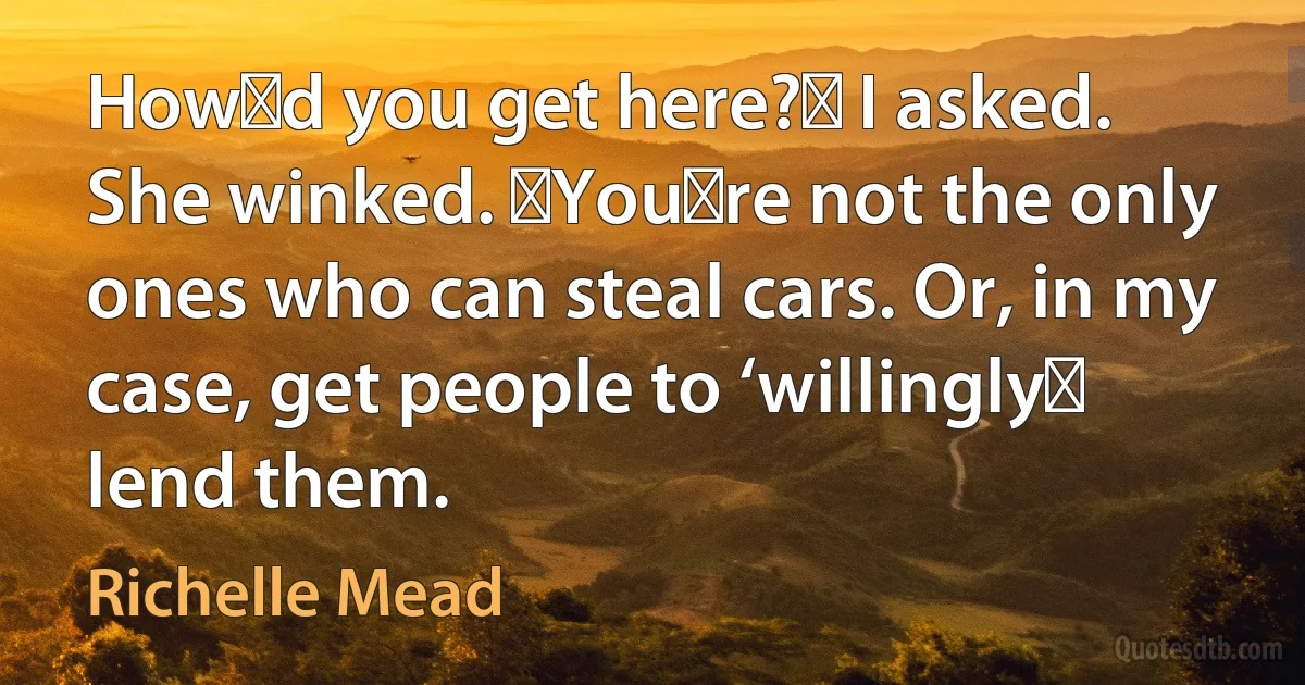 Howʹd you get here?ʺ I asked.
She winked. ʺYouʹre not the only ones who can steal cars. Or, in my case, get people to ‘willinglyʹ lend them. (Richelle Mead)