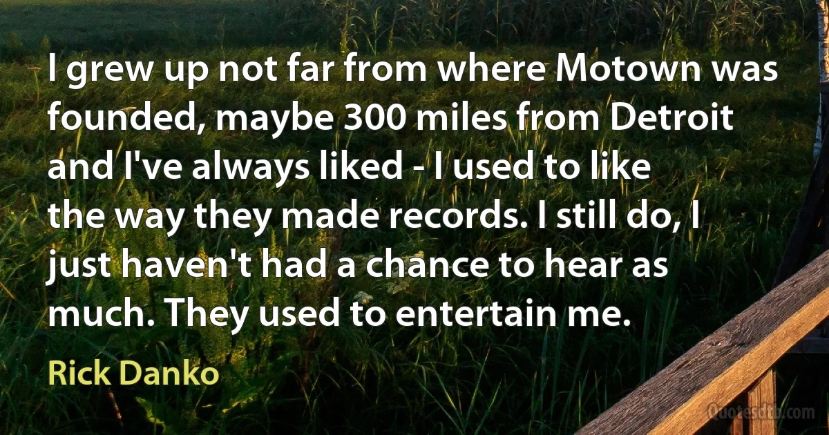 I grew up not far from where Motown was founded, maybe 300 miles from Detroit and I've always liked - I used to like the way they made records. I still do, I just haven't had a chance to hear as much. They used to entertain me. (Rick Danko)