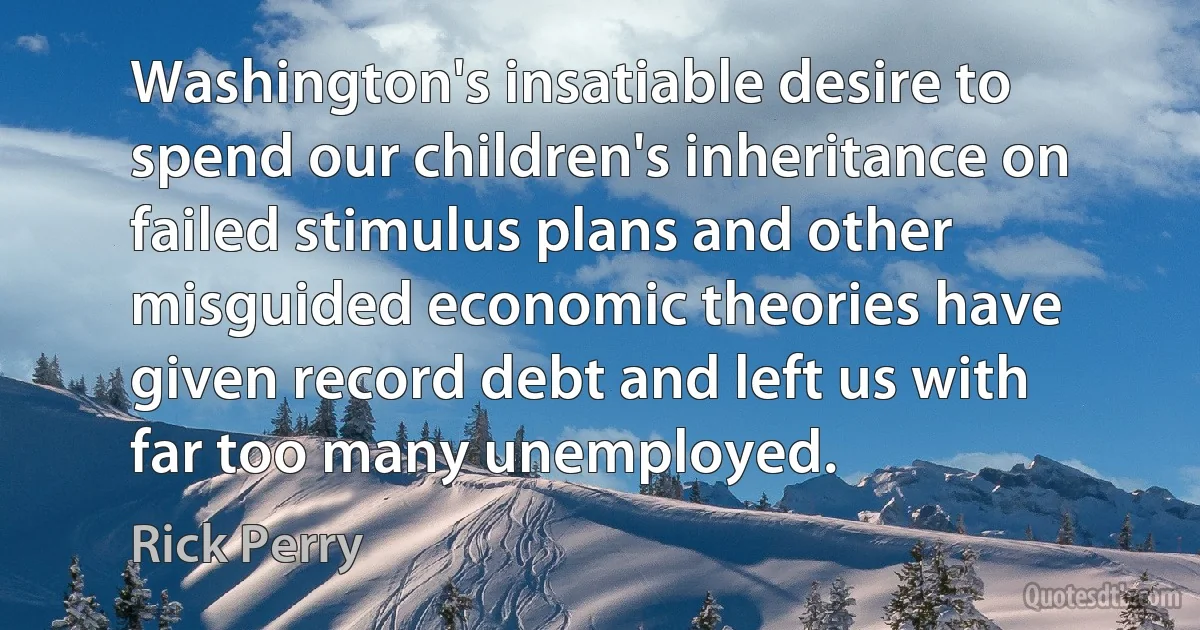 Washington's insatiable desire to spend our children's inheritance on failed stimulus plans and other misguided economic theories have given record debt and left us with far too many unemployed. (Rick Perry)