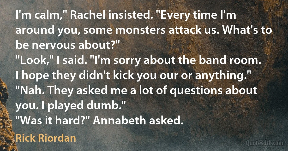 I'm calm," Rachel insisted. "Every time I'm around you, some monsters attack us. What's to be nervous about?"
"Look," I said. "I'm sorry about the band room. I hope they didn't kick you our or anything."
"Nah. They asked me a lot of questions about you. I played dumb."
"Was it hard?" Annabeth asked. (Rick Riordan)