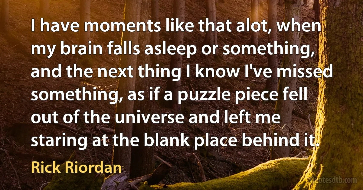 I have moments like that alot, when my brain falls asleep or something, and the next thing I know I've missed something, as if a puzzle piece fell out of the universe and left me staring at the blank place behind it. (Rick Riordan)